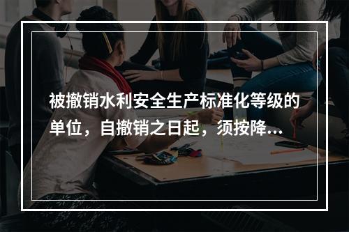 被撤销水利安全生产标准化等级的单位，自撤销之日起，须按降低至