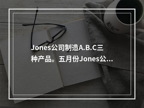 Jones公司制造A.B.C三种产品。五月份Jones公司的