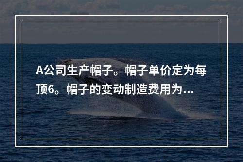 A公司生产帽子。帽子单价定为每顶6。帽子的变动制造费用为每顶