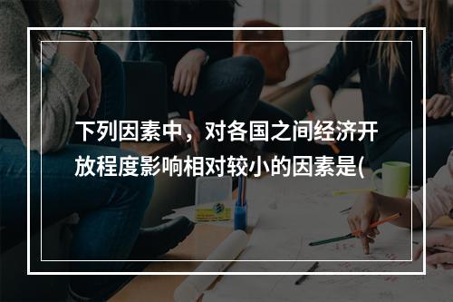 下列因素中，对各国之间经济开放程度影响相对较小的因素是(