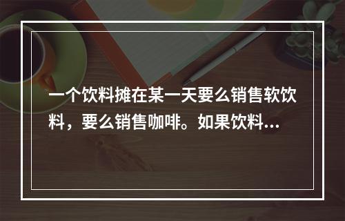 一个饮料摊在某一天要么销售软饮料，要么销售咖啡。如果饮料摊在