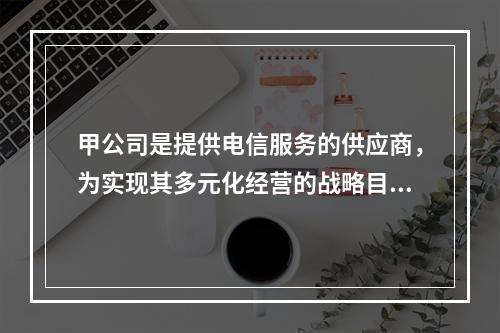 甲公司是提供电信服务的供应商，为实现其多元化经营的战略目标，