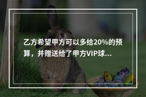 乙方希望甲方可以多给20%的预算，并赠送给了甲方VIP球票以