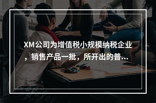 XM公司为增值税小规模纳税企业，销售产品一批，所开出的普通发