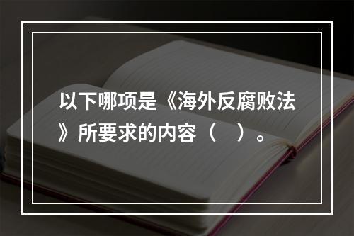 以下哪项是《海外反腐败法》所要求的内容（　）。