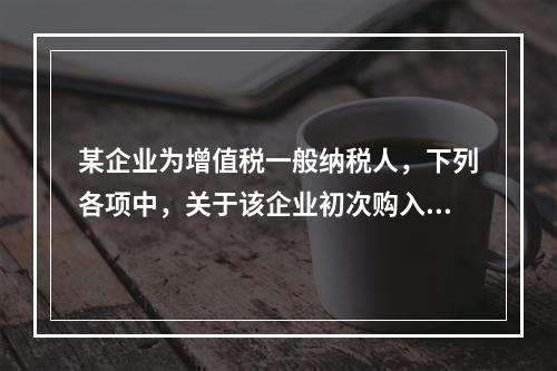 某企业为增值税一般纳税人，下列各项中，关于该企业初次购入增值