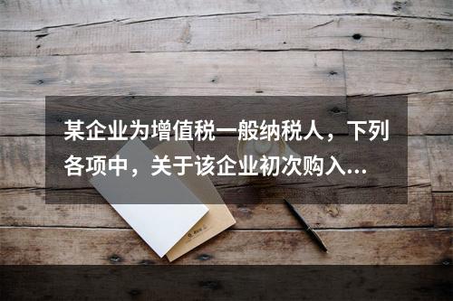 某企业为增值税一般纳税人，下列各项中，关于该企业初次购入增值