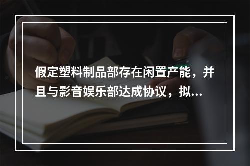 假定塑料制品部存在闲置产能，并且与影音娱乐部达成协议，拟将转