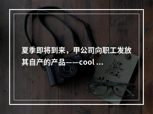 夏季即将到来，甲公司向职工发放其自产的产品——cool 牌空