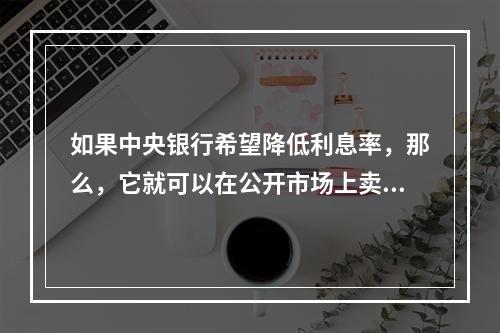 如果中央银行希望降低利息率，那么，它就可以在公开市场上卖出政