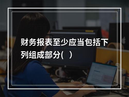 财务报表至少应当包括下列组成部分(   ）