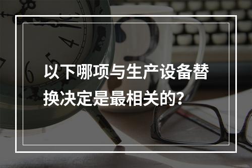 以下哪项与生产设备替换决定是最相关的？