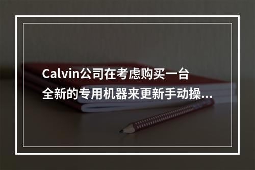 Calvin公司在考虑购买一台全新的专用机器来更新手动操作的