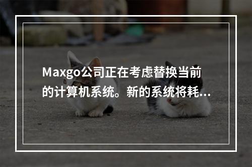 Maxgo公司正在考虑替换当前的计算机系统。新的系统将耗资＄