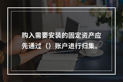 购入需要安装的固定资产应先通过（）账户进行归集。