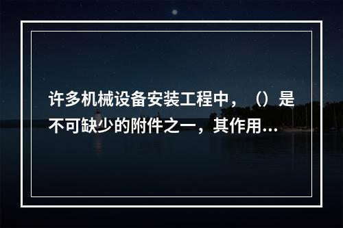 许多机械设备安装工程中，（）是不可缺少的附件之一，其作用是将