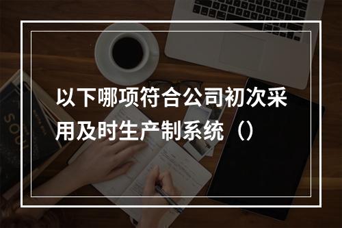 以下哪项符合公司初次采用及时生产制系统（）