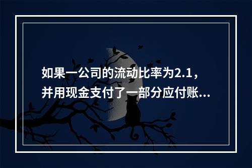 如果一公司的流动比率为2.1，并用现金支付了一部分应付账款，