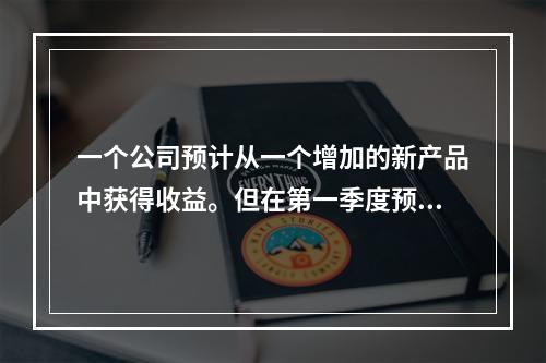 一个公司预计从一个增加的新产品中获得收益。但在第一季度预计收