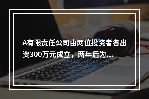 A有限责任公司由两位投资者各出资300万元成立，两年后为了扩