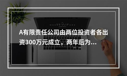 A有限责任公司由两位投资者各出资300万元成立，两年后为了扩