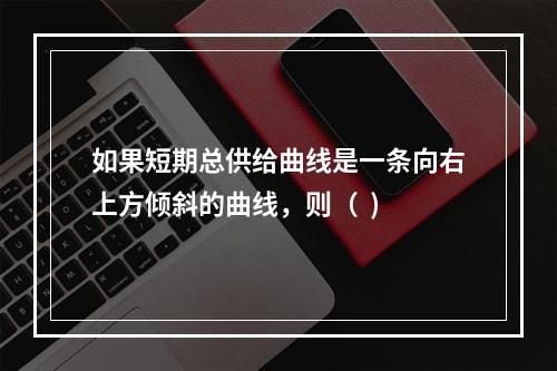 如果短期总供给曲线是一条向右上方倾斜的曲线，则（  )