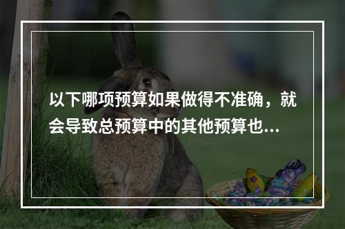 以下哪项预算如果做得不准确，就会导致总预算中的其他预算也不准