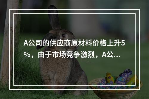 A公司的供应商原材料价格上升5%，由于市场竞争激烈，A公司产