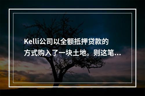 Kelli公司以全额抵押贷款的方式购入了一块土地。则这笔交易