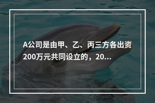 A公司是由甲、乙、丙三方各出资200万元共同设立的，2019