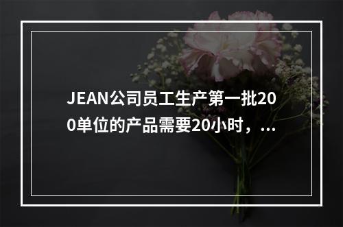 JEAN公司员工生产第一批200单位的产品需要20小时，该公