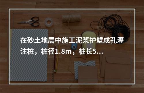 在砂土地层中施工泥浆护壁成孔灌注桩，桩径1.8m，桩长52m