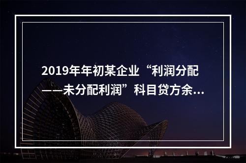 2019年年初某企业“利润分配——未分配利润”科目贷方余额为