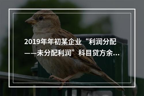 2019年年初某企业“利润分配——未分配利润”科目贷方余额为