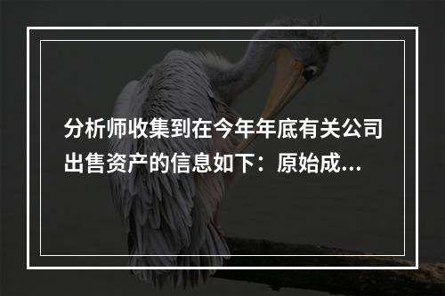 分析师收集到在今年年底有关公司出售资产的信息如下：原始成本1