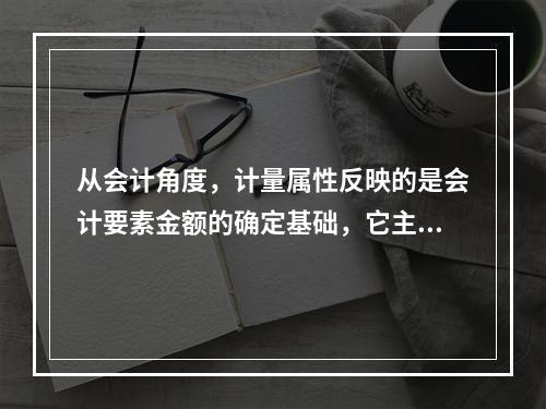 从会计角度，计量属性反映的是会计要素金额的确定基础，它主要包