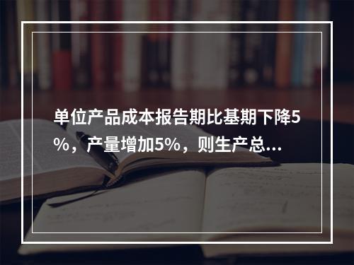 单位产品成本报告期比基期下降5%，产量增加5%，则生产总费用