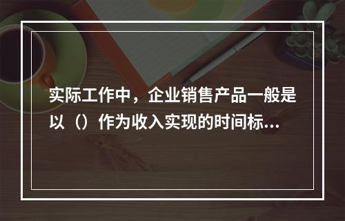 实际工作中，企业销售产品一般是以（）作为收入实现的时间标志。