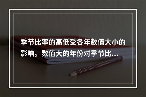 季节比率的高低受各年数值大小的影响。数值大的年份对季节比率的