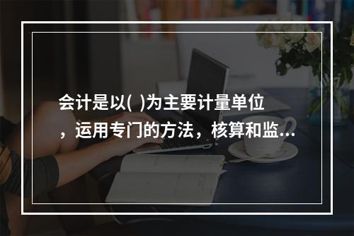 会计是以(  )为主要计量单位，运用专门的方法，核算和监督一