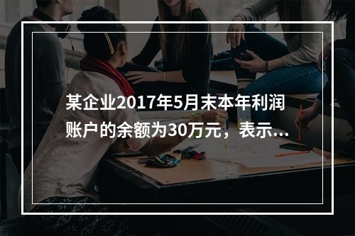 某企业2017年5月末本年利润账户的余额为30万元，表示（）