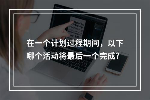 在一个计划过程期间，以下哪个活动将最后一个完成?