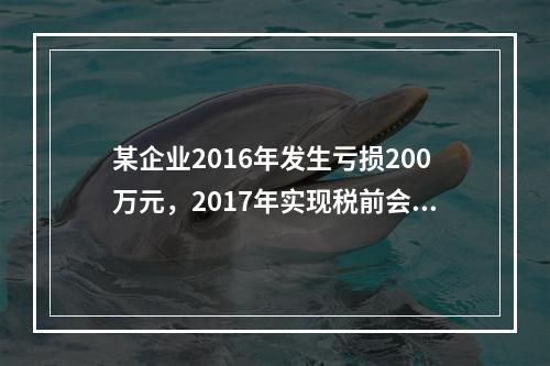 某企业2016年发生亏损200万元，2017年实现税前会计利