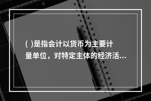 (  )是指会计以货币为主要计量单位，对特定主体的经济活动进