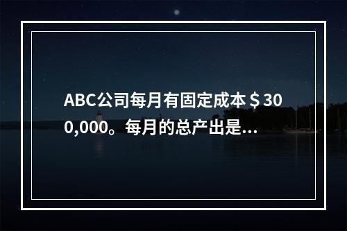 ABC公司每月有固定成本＄300,000。每月的总产出是15