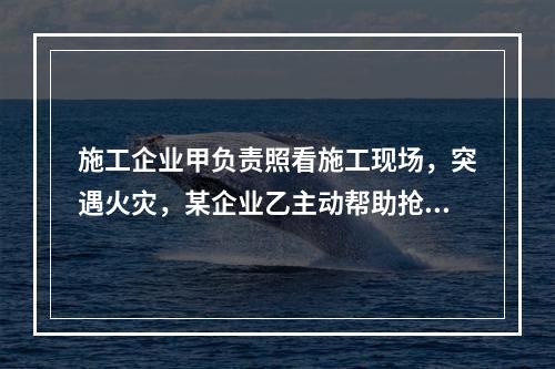 施工企业甲负责照看施工现场，突遇火灾，某企业乙主动帮助抢险救