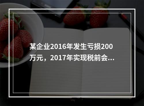 某企业2016年发生亏损200万元，2017年实现税前会计利