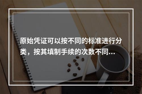 原始凭证可以按不同的标准进行分类，按其填制手续的次数不同，可