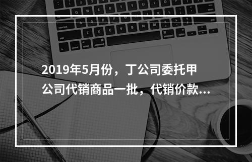 2019年5月份，丁公司委托甲公司代销商品一批，代销价款为3