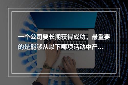 一个公司要长期获得成功，最重要的是能够从以下哪项活动中产生正